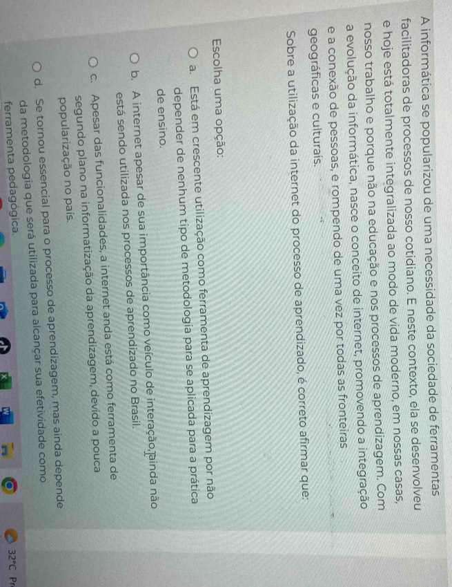 A informática se popularizou de uma necessidade da sociedade de ferramentas
facilitadoras de processos de nosso cotidiano. E neste contexto, ela se desenvolveu
e hoje está totalmente integralizada ao modo de vida moderno, em nossas casas,
nosso trabalho e porque não na educação e nos processos de aprendizagem. Com
a evolução da informática, nasce o conceito de internet, promovendo a integração
e a conexão de pessoas, e rompendo de uma vez por todas as fronteiras
geográficas e culturais.
Sobre a utilização da internet do processo de aprendizado, é correto afirmar que:
Escolha uma opção:
a. Está em crescente utilização como ferramenta de aprendizagem por não
depender de nenhum tipo de metodologia para se aplicada para a prática
de ensino.
b. A internet apesar de sua importância como veículo de interação,ainda não
está sendo utilizada nos processos de aprendizado no Brasil.
c. Apesar das funcionalidades, a internet anda está como ferramenta de
segundo plano na informatização da aprendizagem, devido a pouca
popularização no país.
d. Se tornou essencial para o processo de aprendizagem, mas ainda depende
da metodologia que será utilizada para alcançar sua efetividade como
32°C
ferramenta pedagógica. Pr