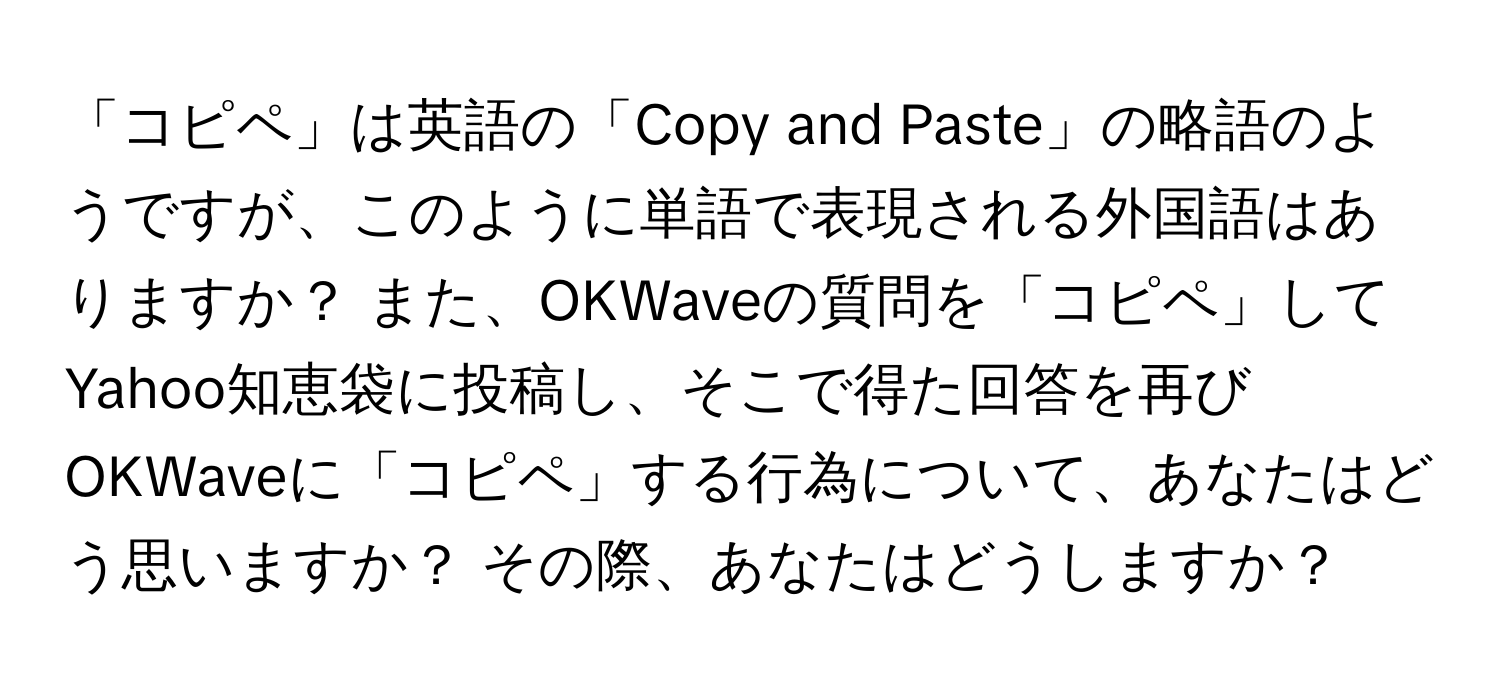 「コピペ」は英語の「Copy and Paste」の略語のようですが、このように単語で表現される外国語はありますか？ また、OKWaveの質問を「コピペ」してYahoo知恵袋に投稿し、そこで得た回答を再びOKWaveに「コピペ」する行為について、あなたはどう思いますか？ その際、あなたはどうしますか？