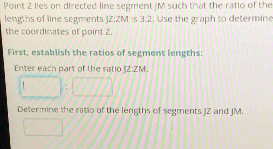 Point Z lies on directed line segment JM such that the ratio of the 
lengths of line segments JZ:ZM Is 3:2. Use the graph to determine 
the coordinates of point Z. 
First, establish the ratios of segment lengths: 
Enter each part of the ratio JZ:ZM.
□ :□ □ □
Determine the ratio of the lengths of segments JZ and JM. 
frac □  (□)^