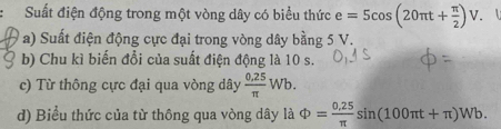 Suất điện động trong một vòng dây có biểu thức e=5cos (20π t+ π /2 )V. 1 
a) Suất điện động cực đại trong vòng dây bằng 5 V. 
b) Chu kì biến đổi của suất điện động là 10 s. 
c) Từ thông cực đại qua vòng dây  (0.25)/π  Wb. 
d) Biểu thức của từ thông qua vòng dây là Phi = (0.25)/π  sin (100π t+π )Wb.