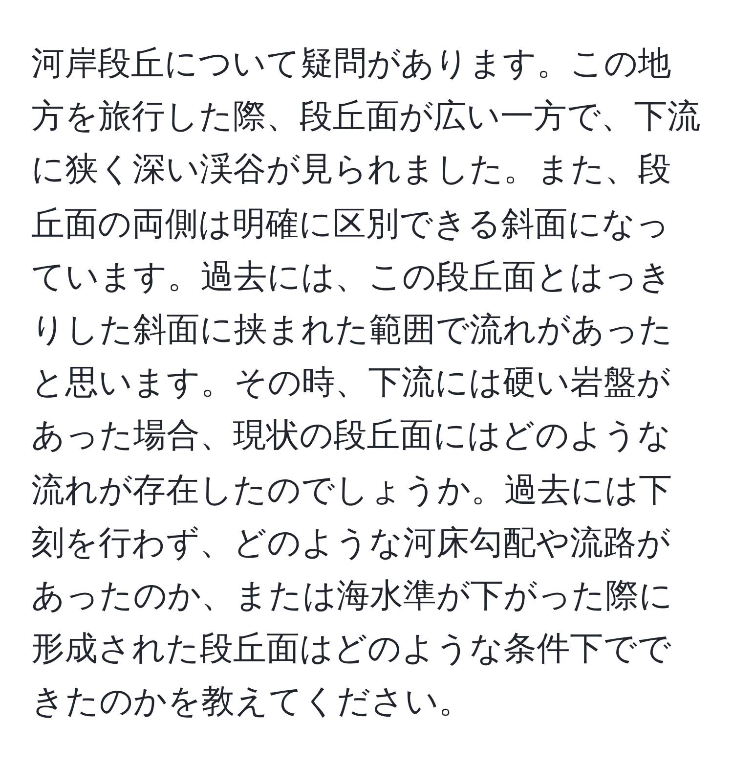 河岸段丘について疑問があります。この地方を旅行した際、段丘面が広い一方で、下流に狭く深い渓谷が見られました。また、段丘面の両側は明確に区別できる斜面になっています。過去には、この段丘面とはっきりした斜面に挟まれた範囲で流れがあったと思います。その時、下流には硬い岩盤があった場合、現状の段丘面にはどのような流れが存在したのでしょうか。過去には下刻を行わず、どのような河床勾配や流路があったのか、または海水準が下がった際に形成された段丘面はどのような条件下でできたのかを教えてください。