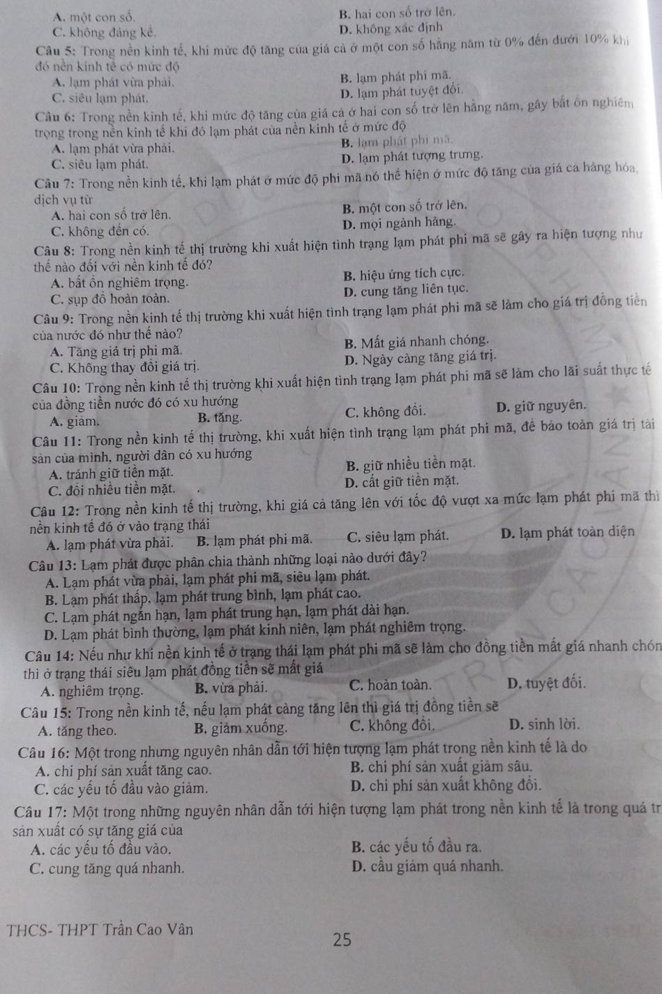 A. một con số.
B. hai con số trở lên.
C. không đảng kể. D. không xác định
Câu 5: Trong nền kinh tế, khi mức độ tăng của giá cả ở một con số hằng năm từ 0% đến đưới 10% khi
đó nền kinh tế có mức độ
A. lạm phát vừa phải. B. lạm phát phi mã.
C. siêu lạm phát,
D. lạm phát tuyệt đổi.
Câu 6: Trong nền kinh tế, khi mức độ tăng của giá cả ở hai con số trở lên hằng năm, gây bắt ôn nghiêm
trọng trong nền kinh tế khi đó lạm phát của nền kinh tế ở mức độ
A. lạm phát vừa phải. B. lạm phát phi mã.
C. siêu lạm phát. D. lạm phát tượng trưng.
Câu 7: Trong nền kinh tế, khi lạm phát ở mức độ phi mã nó thể hiện ở mức độ tăng của giá ca hàng hóa,
dịch vụ từ
A. hai con số trở lên. B. một con số trở lên.
C. không đến có. D. mọi ngành hàng.
Câu 8: Trong nền kinh tế thị trường khi xuất hiện tình trạng lạm phát phi mã sẽ gây ra hiện tượng như
thể nào đổi với nên kinh tế đó?
A. bất ồn nghiêm trọng. B. hiệu ứng tích cực.
C. sụp đồ hoàn toàn. D. cung tăng liên tục.
Câu 9: Trong nền kinh tế thị trường khi xuất hiện tình trạng lạm phát phi mã sẽ làm cho giá trị đồng tiền
của nước đó như thể nào?
A. Tăng giá trị phi mã. B. Mất giá nhanh chóng.
C. Không thay đồi giá trị. D. Ngày càng tăng giá trị.
Câu 10: Trong nền kinh tế thị trường khi xuất hiện tình trạng lạm phát phi mã sẽ làm cho lãi suất thực tế
của đồng tiền nước đó có xu hướng
A. giảm. B. tăng. C. không đồi. D. giữ nguyên.
Câu 11: Trong nền kinh tế thị trường, khi xuất hiện tình trạng lạm phát phi mã, đề bảo toàn giá trị tài
sàn của mình, người dân có xu hướng
A. tránh giữ tiền mặt. B. giữ nhiều tiền mặt.
C. đôi nhiều tiền mặt. D. cất giữ tiền mặt.
Câu 12: Trong nền kinh tế thị trường, khi giá cả tăng lên với tốc độ vượt xa mức lạm phát phi mã thị
nền kinh tế đó ở vào trạng thái
A. lạm phát vừa phải. B. lạm phát phi mã. C. siêu lạm phát. D. lạm phát toàn diện
Câu 13: Lạm phát được phân chia thành những loại nào dưới đây?
A. Lạm phát vừa phải, lạm phát phi mã, siêu lạm phát.
B. Lạm phát thấp, lạm phát trung bình, lạm phát cao.
C. Lạm phát ngắn hạn, lạm phát trung hạn, lạm phát dài hạn.
D. Lạm phát bình thường, lạm phát kinh niên, lạm phát nghiêm trọng.
Câu 14: Nếu như khi nền kinh tế ở trạng thái lạm phát phi mã sẽ làm cho đồng tiền mất giá nhanh chón
thì ở trạng thái siêu lạm phát đồng tiền sẽ mất giá
C. hoàn toàn.
A. nghiêm trọng. B. vừa phải. D. tuyệt đối.
Câu 15: Trong nền kinh tế, nếu lạm phát cảng tăng lên thì giá trị đồng tiền sẽ
A. tăng theo. B. giảm xuống. C. không đôi. D. sinh lời.
Câu 16: Một trong nhưng nguyên nhân dẫn tới hiện tượng lạm phát trong nền kinh tế là do
A. chi phí sản xuất tăng cao. B. chi phí sản xuất giảm sâu.
C. các yếu tố đầu vào giảm. D. chi phí sản xuất không đồi.
Câu 17: Một trong những nguyên nhân dẫn tới hiện tượng lạm phát trong nền kinh tế là trong quá trị
sản xuất có sự tăng giá của
A. các yếu tố đầu vào. B. các yếu tố đầu ra.
C. cung tăng quá nhanh. D. cầu giảm quá nhanh.
THCS- THPT Trần Cao Vân
25