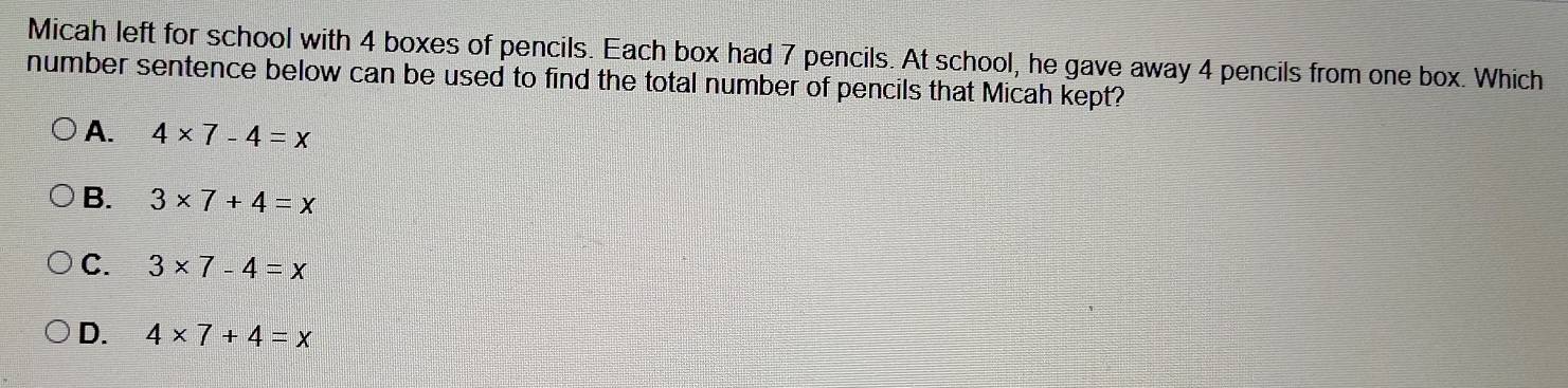 Micah left for school with 4 boxes of pencils. Each box had 7 pencils. At school, he gave away 4 pencils from one box. Which
number sentence below can be used to find the total number of pencils that Micah kept?
A. 4* 7-4=x
B. 3* 7+4=x
C. 3* 7-4=x
D. 4* 7+4=x