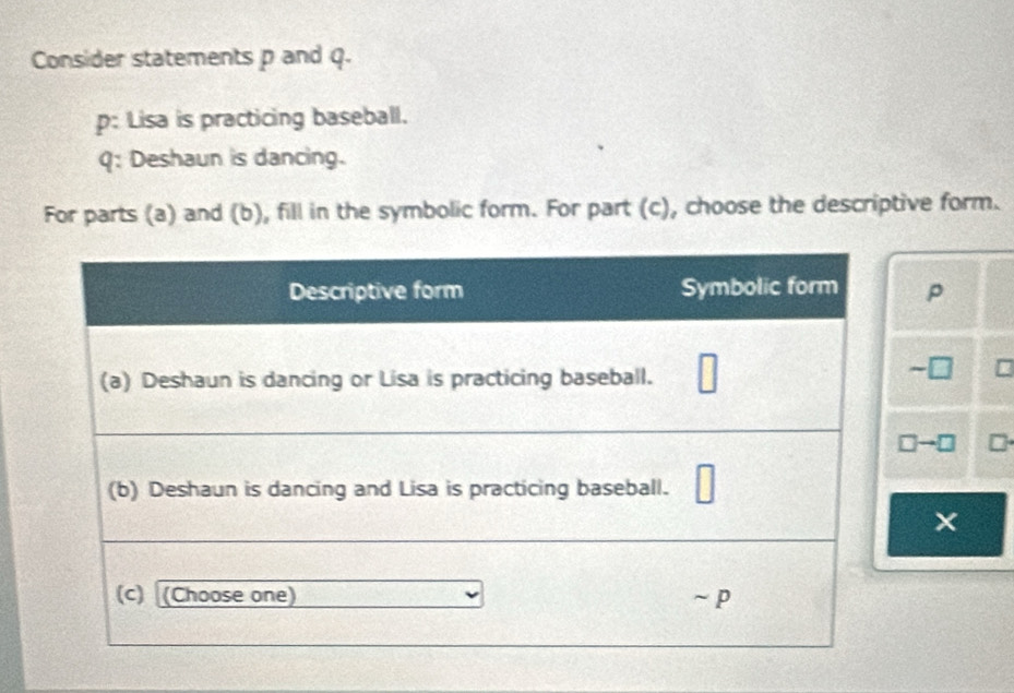 Consider statements p and q. 
p: Lisa is practicing baseball. 
Q: Deshaun is dancing. 
For parts (a) and (b), fill in the symbolic form. For part (c), choose the descriptive form.
p