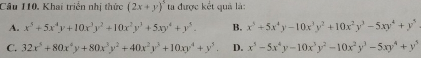 Khai triển nhị thức (2x+y)^5 ta được kết quả là:
A. x^5+5x^4y+10x^3y^2+10x^2y^3+5xy^4+y^5. B. x^5+5x^4y-10x^3y^2+10x^2y^3-5xy^4+y^5
C. 32x^5+80x^4y+80x^3y^2+40x^2y^3+10xy^4+y^5. D. x^5-5x^4y-10x^3y^2-10x^2y^3-5xy^4+y^5