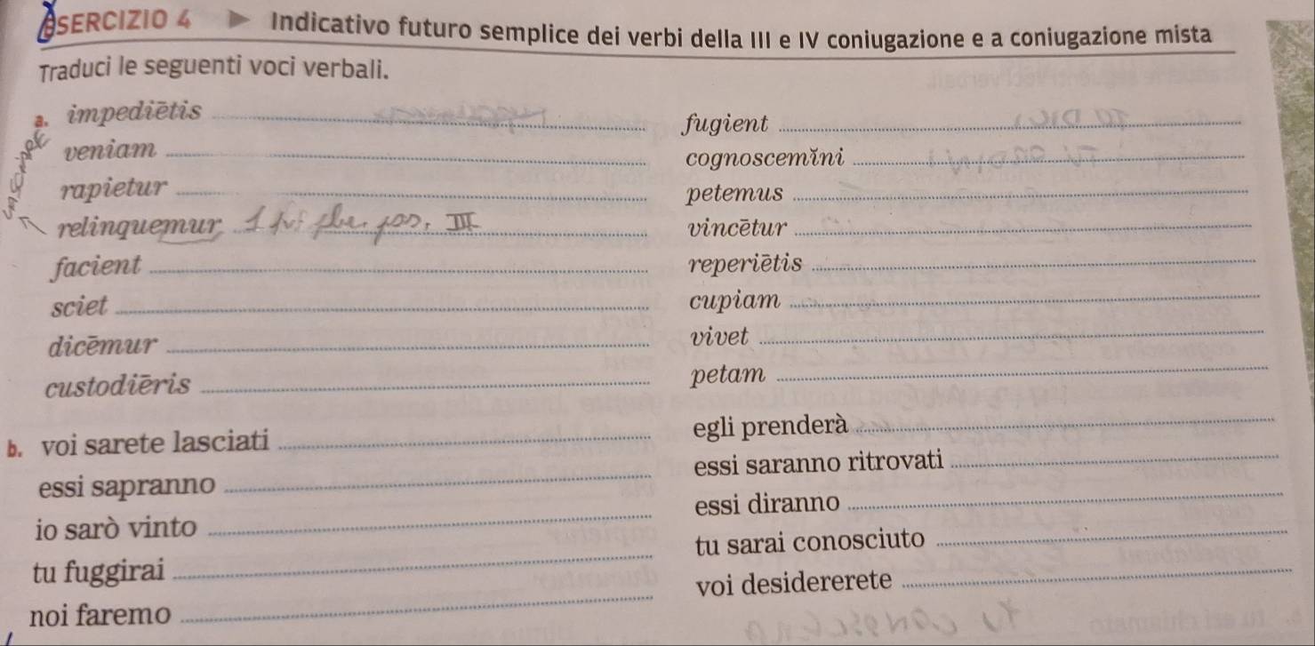 SERCIZIO 4 Indicativo futuro semplice dei verbi della III e IV coniugazione e a coniugazione mista 
Traduci le seguenti voci verbali. 
. impediētis_ 
fugient_ 
veniam_ 
cognoscemǐni_ 
rapietur_ 
petemus_ 
relinquemur _vincētur_ 
facient _reperiētis_ 
sciet _cupiam_ 
_ 
dicēmur_ 
vivet 
_ 
custodiēris _petam 
b. voi sarete lasciati _egli prenderà 
_ 
essi sapranno _essi saranno ritrovati 
_ 
io sarò vinto _essi diranno_ 
_ 
tu fuggirai _tu sarai conosciuto_ 
voi desidererete 
noi faremo