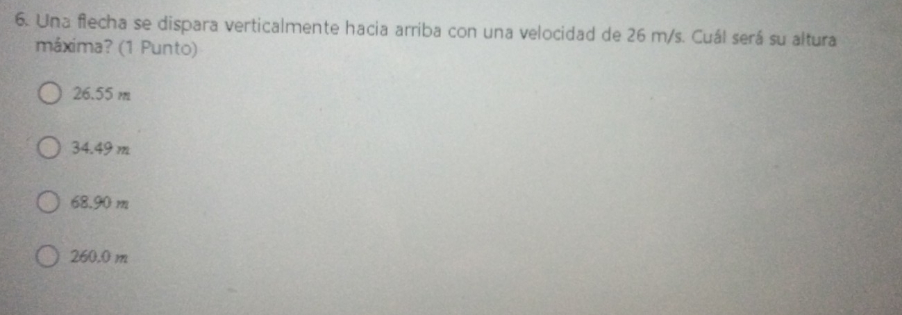 Una flecha se dispara verticalmente hacia arriba con una velocidad de 26 m/s. Cuál será su altura
máxima? (1 Punto)
26.55 m
34.49 m
68.90 m
260.0 m
