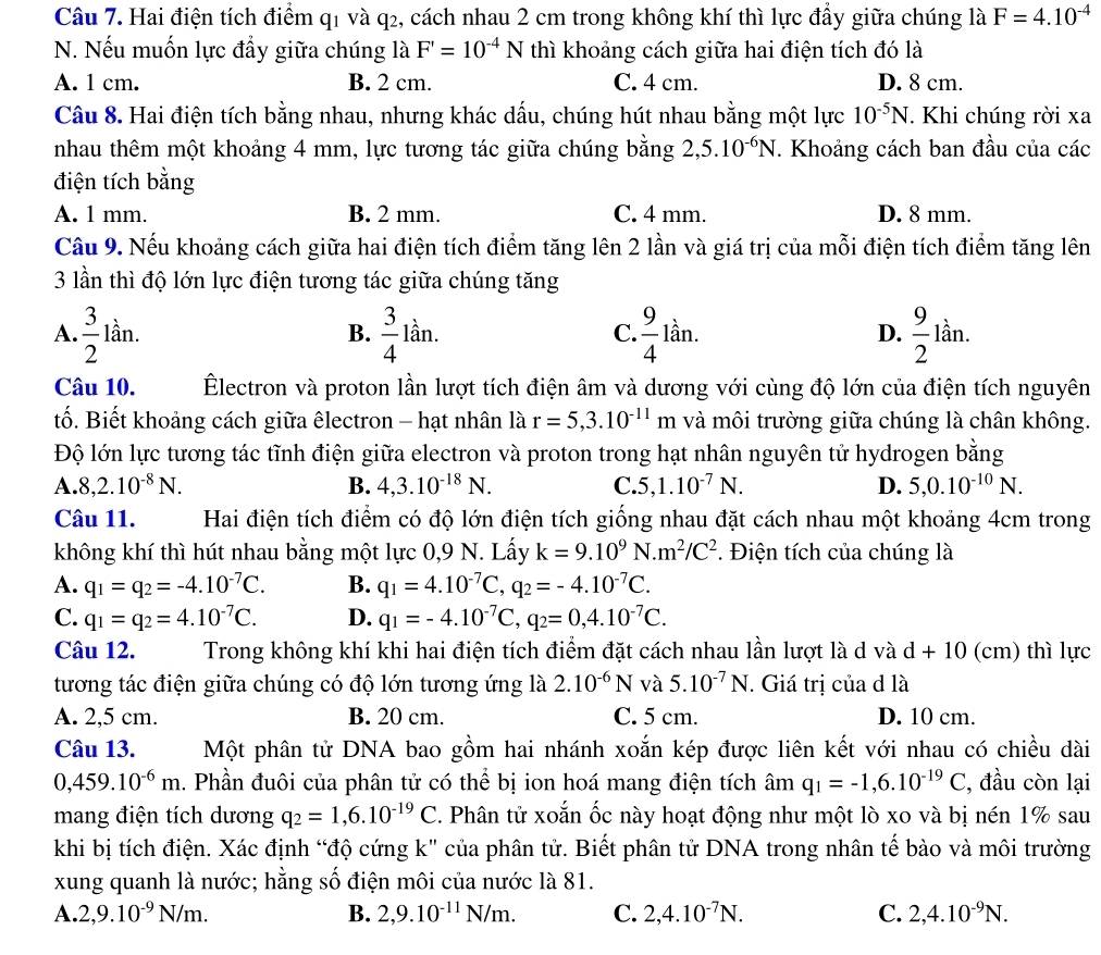 Hai điện tích điểm q1 và q2, cách nhau 2 cm trong không khí thì lực đẩy giữa chúng là F=4.10^(-4)
N. Nếu muốn lực đầy giữa chúng là F'=10^(-4)N thì khoảng cách giữa hai điện tích đó là
A. 1 cm. B. 2 cm. C. 4 cm. D. 8 cm.
Câu 8. Hai điện tích bằng nhau, nhưng khác dấu, chúng hút nhau bằng một lực 10^(-5)N. Khi chúng rời xa
nhau thêm một khoảng 4 mm, lực tương tác giữa chúng bằng 2,5.10^(-6)N. Khoảng cách ban đầu của các
điện tích bằng
A. 1 mm. B. 2 mm. C. 4 mm. D. 8 mm.
Cầu 9. Nếu khoảng cách giữa hai điện tích điểm tăng lên 2 lần và giá trị của mỗi điện tích điểm tăng lên
3 lần thì độ lớn lực điện tương tác giữa chúng tăng
A.  3/2 lan.  3/4 lan.  9/4 lan a D.  9/2 lar
B.
C.
Câu 10. Électron và proton lần lượt tích điện âm và dương với cùng độ lớn của điện tích nguyên
tố. Biết khoảng cách giữa êlectron - hạt nhân là r=5,3.10^(-11)m và môi trường giữa chúng là chân không.
Độ lớn lực tương tác tĩnh điện giữa electron và proton trong hạt nhân nguyên tử hydrogen bằng
A. 8,2.10^(-8)N. B. 4,3.10^(-18)N. C. 5,1.10^(-7)N. D. 5,0.10^(-10)N.
Câu 11. Hai điện tích điểm có độ lớn điện tích giống nhau đặt cách nhau một khoảng 4cm trong
không khí thì hút nhau bằng một lực 0,9 N. Lấy k=9.10^9N.m^2/C^2 *. Điện tích của chúng là
A. q_1=q_2=-4.10^(-7)C. B. q_1=4.10^(-7)C,q_2=-4.10^(-7)C.
C. q_1=q_2=4.10^(-7)C. D. q_1=-4.10^(-7)C,q_2=0,4.10^(-7)C.
Câu 12. Trong không khí khi hai điện tích điểm đặt cách nhau lần lượt là d và d+10(cm) thì lực
tương tác điện giữa chúng có độ lớn tương ứng là 2.10^(-6)N và 5.10^(-7)N. Giá trị của d là
A. 2,5 cm. B. 20 cm. C. 5 cm. D. 10 cm.
Câu 13. Một phân tử DNA bao gồm hai nhánh xoắn kép được liên kết với nhau có chiều dài
0,459.10^(-6)m. Phần đuôi của phân tử có thể bị ion hoá mang điện tích âm q_1=-1,6.10^(-19)C , đầu còn lại
mang điện tích dương q_2=1,6.10^(-19)C. Phân tử xoắn ốc này hoạt động như một lò xo và bị nén 1% sau
khi bị tích điện. Xác định “độ cứng k" của phân tử. Biết phân tử DNA trong nhân tế bào và môi trường
xung quanh là nước; hằng số điện môi của nước là 81.
A. 2,9.10^(-9)N/m. B. 2,9.10^(-11)N/m. C. 2,4.10^(-7)N. C. 2,4.10^(-9)N.