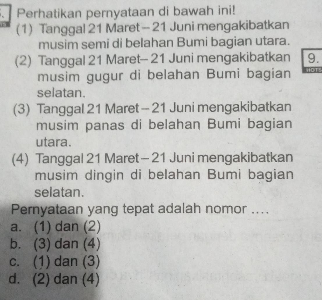 Perhatikan pernyataan di bawah ini!
(1) Tanggal 21 Maret— 21 Juni mengakibatkan
musim semi di belahan Bumi bagian utara.
(2) Tanggal 21 Maret- 21 Juni mengakibatkan 9.
musim gugur di belahan Bumi bagian HOTS
selatan.
(3) Tanggal 21 Maret - 21 Juni mengakibatkan
musim panas di belahan Bumi bagian
utara.
(4) Tanggal 21 Maret - 21 Juni mengakibatkan
musim dingin di belahan Bumi bagian
selatan.
Pernyataan yang tepat adalah nomor ....
a. (1) dan (2)
b. (3) dan (4)
c. (1) dan (3)
d. (2) dan (4)