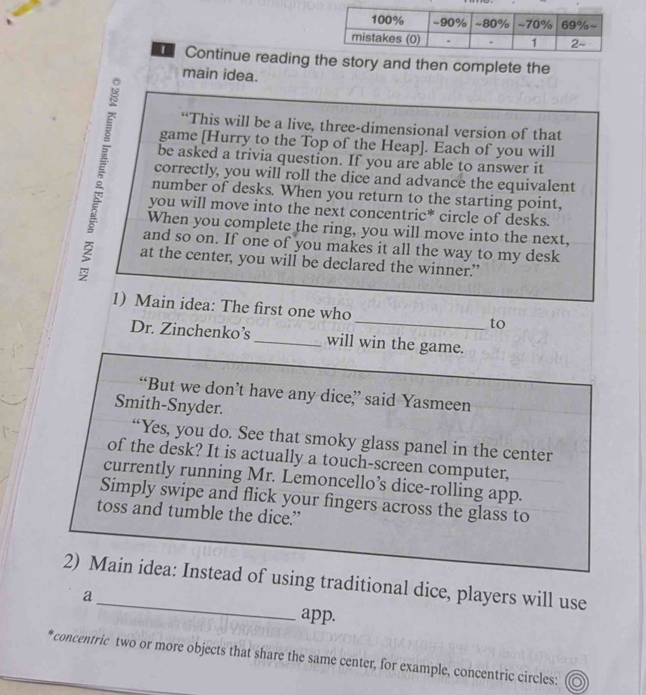 Continue reading the story and then complete the 
main idea. 
“This will be a live, three-dimensional version of that 
game [Hurry to the Top of the Heap]. Each of you will 
be asked a trivia question. If you are able to answer it 
correctly, you will roll the dice and advance the equivalent 
number of desks. When you return to the starting point, 
you will move into the next concentric* circle of desks. 
When you complete the ring, you will move into the next, 
and so on. If one of you makes it all the way to my desk 
at the center, you will be declared the winner.”’ 
1) Main idea: The first one who_ to 
Dr. Zinchenko’s_ will win the game. 
“But we don’t have any dice” said Yasmeen 
Smith-Snyder. 
“Yes, you do. See that smoky glass panel in the center 
of the desk? It is actually a touch-screen computer, 
currently running Mr. Lemoncello’s dice-rolling app. 
Simply swipe and flick your fingers across the glass to 
toss and tumble the dice.” 
2) Main idea: Instead of using traditional dice, players will use 
a app. 
* concentric two or more objects that share the same center, for example, concentric circles: