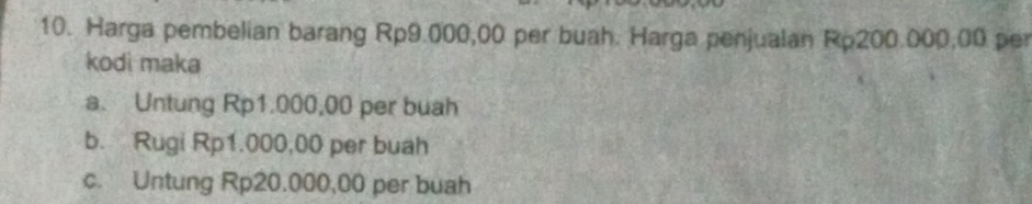 Harga pembelian barang Rp9.000,00 per buah. Harga penjualan Rp200.000,00 per
kodi maka
a. Untung Rp1.000,00 per buah
b. Rugi Rp1.000,00 per buah
c. Untung Rp20.000,00 per buah