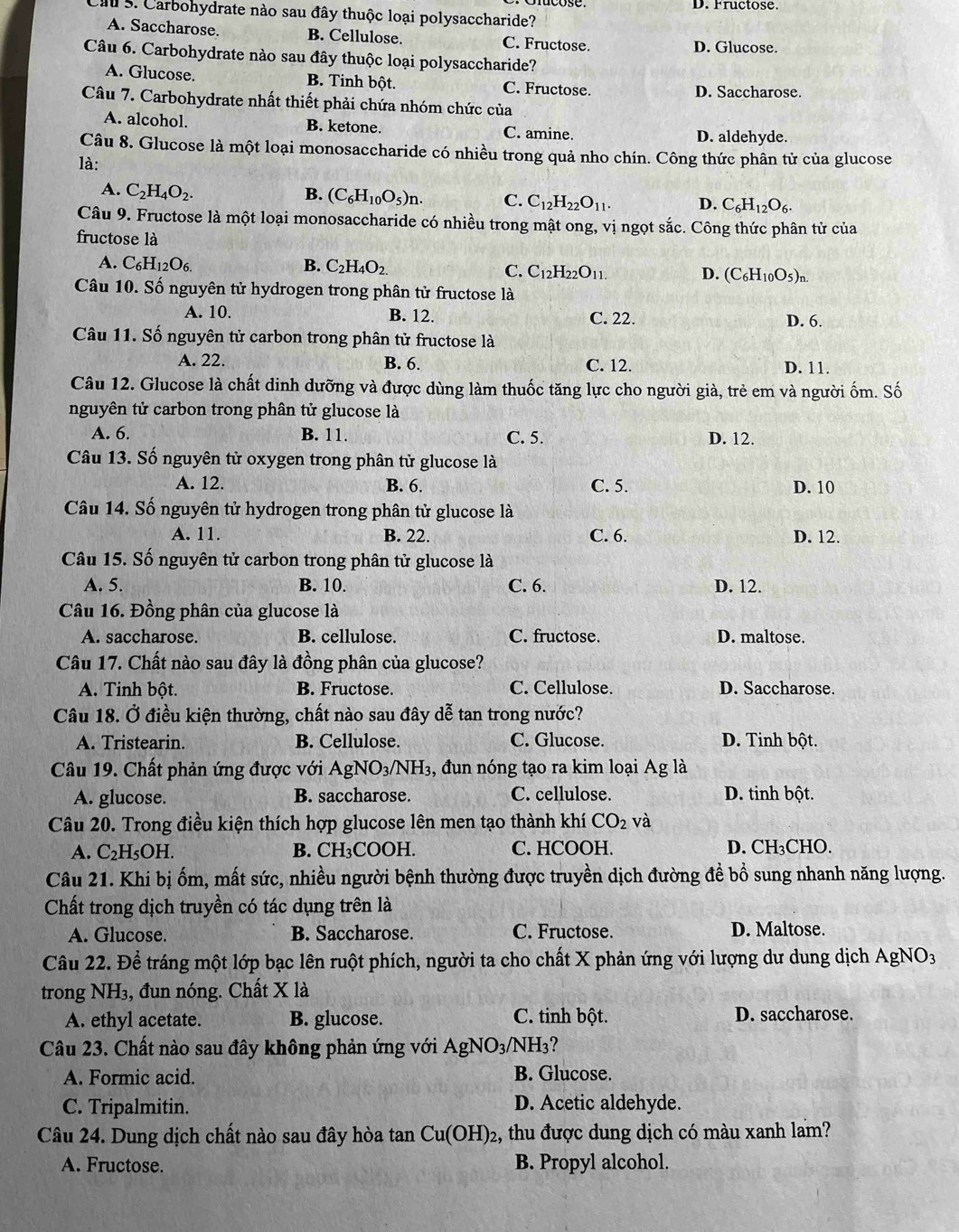 D. Fructose.
Cau 5. Carbohydrate nào sau đây thuộc loại polysaccharide?
A. Saccharose. B. Cellulose. C. Fructose. D. Glucose.
Câu 6. Carbohydrate nào sau đây thuộc loại polysaccharide?
A. Glucose. B. Tinh bột. C. Fructose. D. Saccharose.
Câu 7. Carbohydrate nhất thiết phải chứa nhóm chức của
A. alcohol. B. ketone. C. amine. D. aldehyde.
Câu 8. Glucose là một loại monosaccharide có nhiều trong quả nho chín. Công thức phân tử của glucose
là:
A. C_2H_4O_2. B. (C_6H_10O_5)n. C. C_12H_22O_11. D. C_6H_12O_6.
Câu 9. Fructose là một loại monosaccharide có nhiều trong mật ong, vị ngọt sắc. Công thức phân tử của
fructose là
A. C_6H_12O_6. B. C_2H_4O_2.
C. C_12H_22O_11. D. (C_6H_10O_5)_n.
Câu 10. Số nguyên tử hydrogen trong phân tử fructose là
A. 10. B. 12. C. 22.
D. 6.
Câu 11. Số nguyên tử carbon trong phân tử fructose là
A. 22. B. 6. C. 12. D. 11.
Câu 12. Glucose là chất dinh dưỡng và được dùng làm thuốc tăng lực cho người già, trẻ em và người ốm. Số
nguyên tử carbon trong phân tử glucose là
A. 6 B. 11. C. 5. D. 12.
Câu 13. Số nguyên tử oxygen trong phân tử glucose là
A. 12. B. 6. C. 5. D. 10
Câu 14. Số nguyên tử hydrogen trong phân tử glucose là
A. 11. B. 22. C. 6. D. 12.
Câu 15. Số nguyên tử carbon trong phân tử glucose là
A. 5. B. 10. C. 6. D. 12.
Câu 16. Đồng phân của glucose là
A. saccharose. B. cellulose. C. fructose. D. maltose.
Câu 17. Chất nào sau đây là đồng phân của glucose?
A. Tinh bột. B. Fructose. C. Cellulose. D. Saccharose.
Câu 18. Ở điều kiện thường, chất nào sau đây dễ tan trong nước?
A. Tristearin. B. Cellulose. C. Glucose. D. Tinh bột.
Câu 19. Chất phản ứng được với AgNO_3/NH_3 , đun nóng tạo ra kim loại Ag là
A. glucose. B. saccharose. C. cellulose. D. tinh bột.
Câu 20. Trong điều kiện thích hợp glucose lên men tạo thành khí CO_2 và
A. C_2H_5OH. B. CH_3C OOH. C. HCOOH. D. CH₃CHO.
Câu 21. Khi bị ốm, mất sức, nhiều người bệnh thường được truyền dịch đường để bổ sung nhanh năng lượng.
Chất trong dịch truyền có tác dụng trên là
A. Glucose. B. Saccharose. C. Fructose. D. Maltose.
Câu 22. Để tráng một lớp bạc lên ruột phích, người ta cho chất X phản ứng với lượng dư dung dịch AgNO3
trong NH₃, đun nóng. Chất X là
A. ethyl acetate. B. glucose. C. tinh bột. D. saccharose.
Câu 23. Chất nào sau đây không phản ứng với 2 AgNO_3/NH_3
A. Formic acid. B. Glucose.
C. Tripalmitin. D. Acetic aldehyde.
Câu 24. Dung dịch chất nào sau đây hòa tan Cu(OH)_2 , thu được dung dịch có màu xanh lam?
A. Fructose. B. Propyl alcohol.