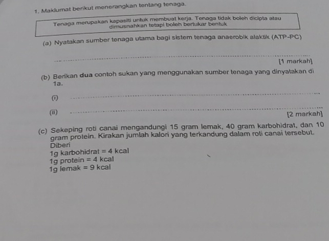 Maklumat berikut menerangkan tentang tenaga. 
Tenaga merupakan kapasiti untuk membuat kerja. Tenaga tidak boleh dicipta atau 
dimusnahkan tetapi boleh bertukar bentuk 
(a) Nyatakan sumber tenaga utama bagi sistem tenaga anaerobik alaktik (ATP-PC) 
_ 
[1 markah] 
(b) Berikan dua contoh sukan yang menggunakan sumber tenaga yang dinyatakan di 
1a. 
(i) 
_ 
(ii) 
_ 
[2 markah] 
(c) Sekeping roti canai mengandungi 15 gram lemak, 40 gram karbohidrat, dan 10
gram protein. Kirakan jumlah kalori yang terkandung dalam roti canai tersebut. 
Diberi 
1g karbohidrat =4kcal
1g protein =4 kcal 
1g lemak =9kcal