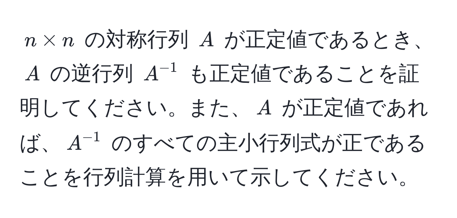 $n * n$ の対称行列 $A$ が正定値であるとき、$A$ の逆行列 $A^(-1)$ も正定値であることを証明してください。また、$A$ が正定値であれば、$A^(-1)$ のすべての主小行列式が正であることを行列計算を用いて示してください。