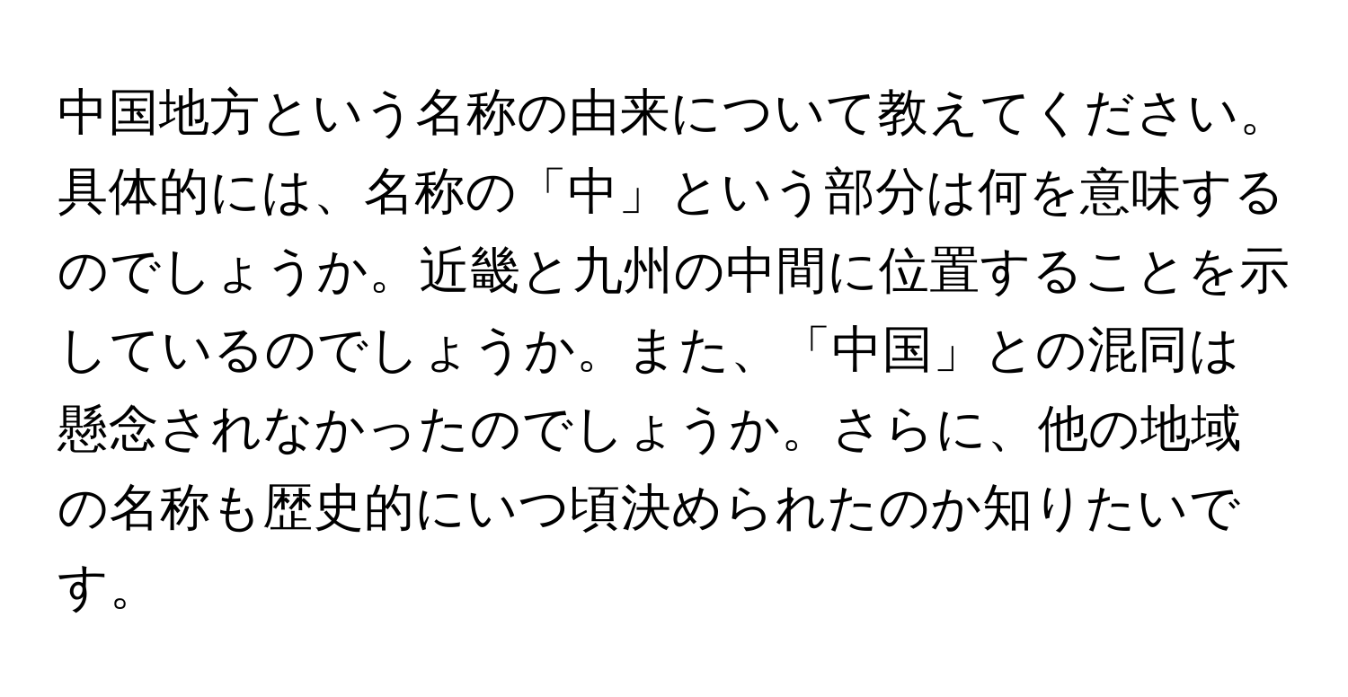 中国地方という名称の由来について教えてください。具体的には、名称の「中」という部分は何を意味するのでしょうか。近畿と九州の中間に位置することを示しているのでしょうか。また、「中国」との混同は懸念されなかったのでしょうか。さらに、他の地域の名称も歴史的にいつ頃決められたのか知りたいです。