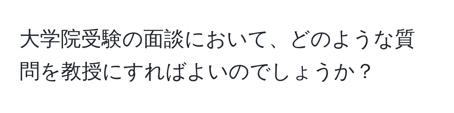 大学院受験の面談において、どのような質問を教授にすればよいのでしょうか？