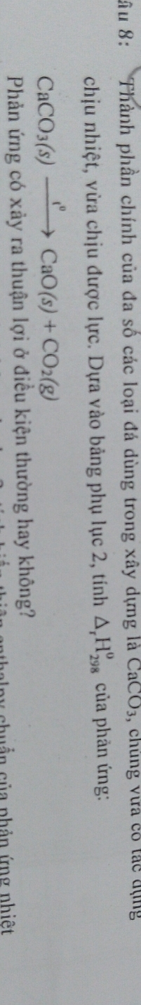 âu 8: Thành phần chính của đa số các loại đá dùng trong xây dựng là CaCO_3 , chung vưa có tác đụng 
chịu nhiệt, vừa chịu được lực. Dựa vào bảng phụ lục 2, tính △ _rH_(298)^o của phản ứng:
CaCO_3(s)xrightarrow I°CaO(s)+CO_2(g)
Phản ứng có xảy ra thuận lợi ở điều kiện thường hay không? 
nhuẩn của phản ứng nhiệt