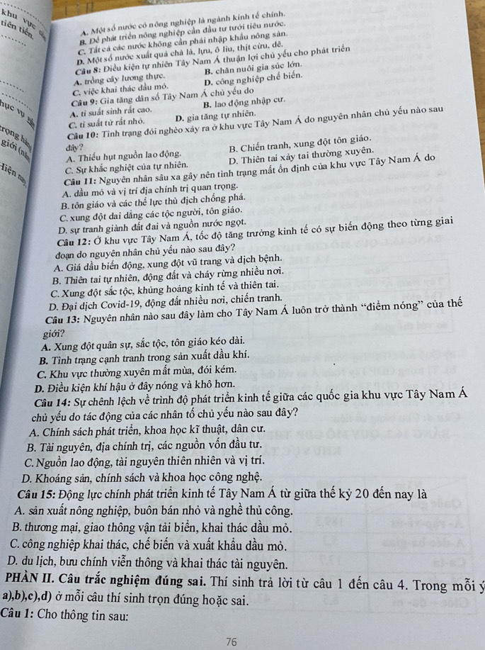 tiên tiến A. Một số nước có nông nghiệp là ngành kinh tế chính.
khu vực 
_
B. Để phát triển nông nghiệp cần đầu tư tưới tiêu nước.
C. Tất cả các nước không cần phái nhập khẩu nông sản.
D. Một số nước xuất quả chà là, lựu, ô liu, thịt cừu, dê.
Cầu 8: Điều kiện tự nhiên Tây Nam Á thuận lợi chủ yếu cho phát triển
_
A. trồng cây lương thực. B. chăn nuôi gia súc lớn.
_
C. việc khai thác đầu mỏ, D. công nghiệp chế biến.
Câu 9: Gia tăng dân số Tây Nam Á chủ yếu do
A tỉ suất sinh rất cao. B. lao động nhập cư.
lục vụ v
C. tỉ suất tử rất nhỏ. D. gia tăng tự nhiên.
rọng hà
Câu 10: Tình trạng đỏi nghèo xảy ra ở khu vực Tây Nam Á do nguyên nhân chủ yếu nào sau
dây?
giới (nh A. Thiếu hụt nguồn lao động.
B. Chiến tranh, xung đột tôn giáo.
C. Sự khắc nghiệt của tự nhiên. D. Thiên tai xảy tai thường xuyên.
Liện na  Câu 11: Nguyên nhân sâu xa gây nên tình trạng mất ổn định của khu vực Tây Nam Á do
A. dầu mỏ và vị trí địa chính trị quan trọng.
B. tôn giáo và các thể lực thù địch chống phá.
C. xung đột dai dẳng các tộc người, tôn giáo.
D. sự tranh giành đất đai và nguồn nước ngọt.
Câu 12: Ở khu vực Tây Nam Á, tốc độ tăng trưởng kinh tế có sự biến động theo từng giai
đoạn do nguyên nhân chủ yếu nào sau đây?
A. Giá dầu biến động, xung đột vũ trang và dịch bệnh.
B. Thiên tai tự nhiên, động đất và cháy rừng nhiều nơi.
C. Xung đột sắc tộc, khủng hoảng kinh tế và thiên tai.
D. Đại dịch Covid-19, động đất nhiều nơi, chiến tranh.
Câu 13: Nguyên nhân nào sau đây làm cho Tây Nam Á luôn trở thành “điểm nóng” của thế
giới?
A. Xung đột quân sự, sắc tộc, tôn giáo kéo dài.
B. Tình trạng cạnh tranh trong sản xuất dầu khí.
C. Khu vực thường xuyên mất mùa, đói kém.
D. Điều kiện khí hậu ở đây nóng và khô hơn.
Câu 14: Sự chênh lệch về trình độ phát triển kinh tế giữa các quốc gia khu vực Tây Nam Á
chủ yếu do tác động của các nhân tố chủ yếu nào sau đây?
A. Chính sách phát triển, khoa học kĩ thuật, dân cư.
B. Tài nguyên, địa chính trị, các nguồn vốn đầu tư.
C. Nguồn lao động, tài nguyên thiên nhiên và vị trí.
D. Khoáng sản, chính sách và khoa học công nghệ.
Câu 15: Động lực chính phát triển kinh tế Tây Nam Á từ giữa thế kỷ 20 đến nay là
A. sản xuất nông nghiệp, buôn bán nhỏ và nghề thủ công.
B. thương mại, giao thông vận tải biển, khai thác dầu mỏ.
C. công nghiệp khai thác, chế biến và xuất khẩu dầu mỏ.
D. du lịch, bưu chính viễn thông và khai thác tài nguyên.
PHÀN II. Câu trắc nghiệm đúng sai. Thí sinh trả lời từ câu 1 đến câu 4. Trong mỗi ý
a),b),c),d) ở mỗi câu thí sinh trọn đúng hoặc sai.
Câu 1: Cho thông tin sau:
76