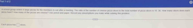 A school group orderns 6 large pizzas for the members to eat after a meeting. The ratio of the number of cheese-pizza stices to the total number of pizza slices is 18:36. How many stices does each 
pizza have? How many of the pizzas are cheese? Use pencil and paper. Record any assumptions you make while solving this problem 
Each pizza has □ skm