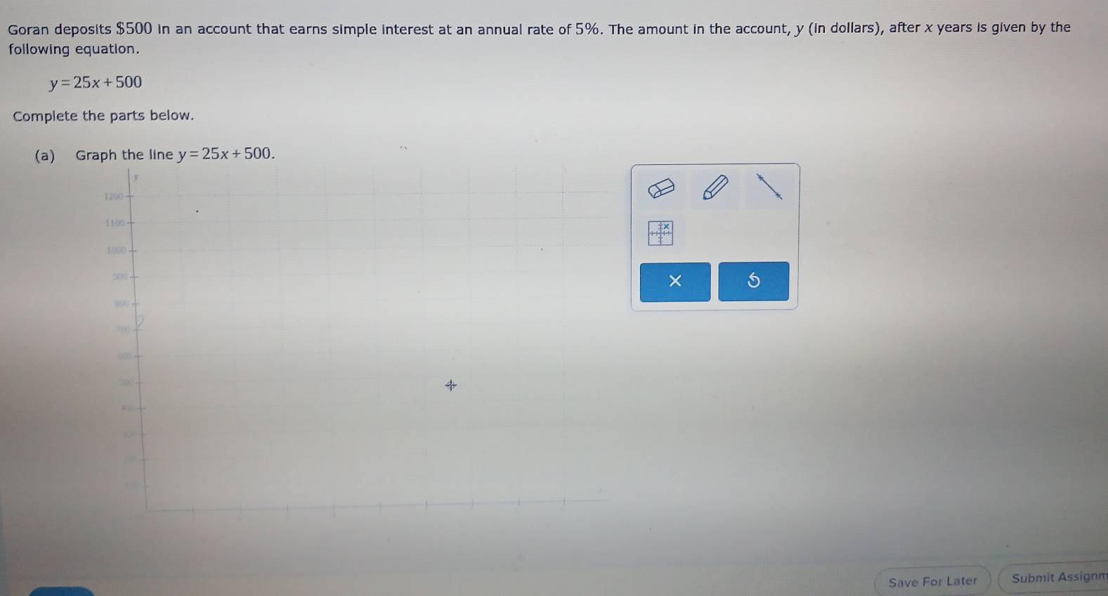 Goran deposits $500 in an account that earns simple interest at an annual rate of 5%. The amount in the account, y (in dollars), after x years is given by the
following equation.
y=25x+500
Complete the parts below.
(a) 
× 5
Save For Later Submit Assignm