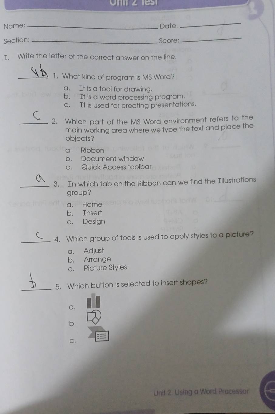 Onir 2 f s t
Name: _Date:
_
Section: _Score:
_
I. Write the letter of the correct answer on the line.
_1. What kind of program is MS Word?
a. It is a tool for drawing.
b. It is a word processing program.
c. It is used for creating presentations.
_2. Which part of the MS Word environment refers to the
main working area where we type the text and place the
objects?
a. Ribbon
b. Document window
c. Quick Access toolbar
_3. In which tab on the Ribbon can we find the Illustrations
group?
a. Home
b. Insert
c. Design
_4. Which group of tools is used to apply styles to a picture?
a. Adjust
b. Arrange
c. Picture Styles
_
5. Which button is selected to insert shapes?
a.
b.
C.
Unit 2: Using a Word Processor