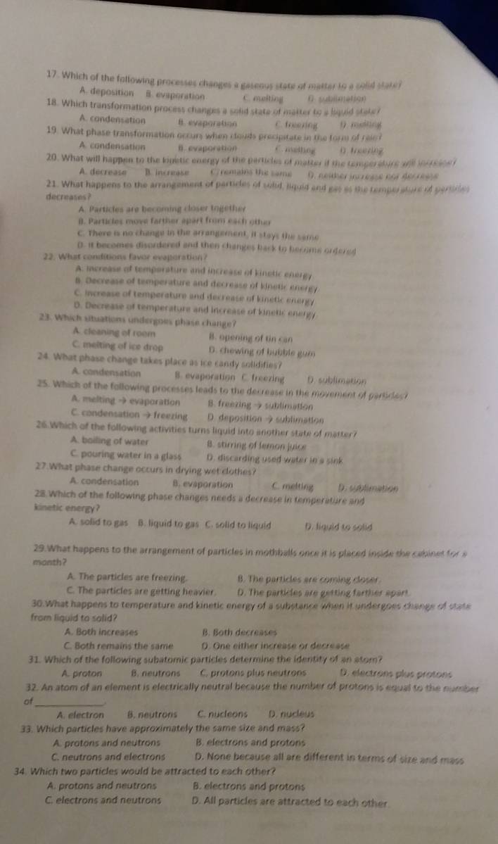 Which of the following processes changes a gaseous state of matter to a sold state?
A. deposition B. evaporation C. melting D. sublimation
18. Which transformation process changes a solid state of matter to a bquld state?
A. condensation B. evaporation C. freezing 9. melting
19. What phase transformation occurs when clouds precipitate in the form of raio?
A. condensation B. evaporation C. mellng
20. What will happen to the kipetic energy of the particles of matter if the tempersbirs and iorrsios i
A. decrease B. increase Cremains the same O. neither increse nos decresss
21. What happens to the arrangement of particles of sold, liquid and gas as the temporature of persiles
decreases?
A. Particles are becoming closer together
B. Particles move farther apart from each other
C. There is no change in the arrangement, it stays the same
D. it becomes disordered and then changes back to become ordered
22. What conditions favor evaporation?
A. increase of temporature and increase of kinetic energy
a. Decrease of temperature and decrease of kinetic energy
C. increase of temperature and decrease of kinetic energy
D. Decrease of temperature and increase of kinetic energy
23. Which situations undergoes phase change?
A. cleaning of room B. opening of tin can
C. melting of ice drop D. chewing of bubble gum
24. What phase change takes place as ice candy solidifies?
A. condensation B. evaporation C. freezing D. sublimation
25. Which of the following processes leads to the decrease in the movement of parlices
A. melting → evaporation B. freezing → sublimation
C. condensation →freezing D. deposition 9 sublimation
26.Which of the following activities turns liquid into another state of matter?
A. boiling of water B. stirring of lemon juice
C. pouring water in a glass D. discarding used water in'a sink
27.What phase change occurs in drying wet clothes?
A. condensation B. evaporation C. melting D. sublimation
28 Which of the following phase changes needs a decrease in temperature and
kinetic energy?
A. solid to gas B. liquid to gas C. solid to liquid D. liquid to solid
29.What happens to the arrangement of particles in mothballs once it is placed inside the cabinet for a
month?
A. The particles are freezing. B. The particles are coming closer
C. The particles are getting heavier. D. The particles are getting farther apart.
30.What happens to temperature and kinetic energy of a substance when it undergoes change of state
from liquid to salid?
A. Both increases B. Both decreases
C. Both remains the same D. One either increase or decrease
31. Which of the following subatomic particles determine the identity of an atom?
A. proton B. neutrons C. protons plus neutrons D. electrons plus protons
32. An atom of an element is electrically neutral because the number of protons is equal to the number
of_
A. electron B. neutrons C. nucleons D. nucleus
33. Which particles have approximately the same size and mass?
A. protons and neutrons B. electrons and protons
C. neutrons and electrons D. None because all are different in terms of size and mass
34. Which two particles would be attracted to each other?
A. protons and neutrons B. electrons and protons
C. electrons and neutrons D. All particles are attracted to each other.