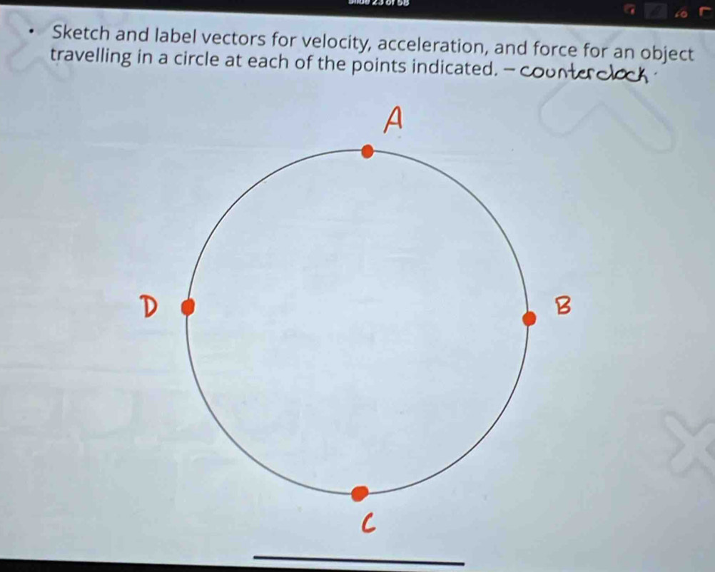 Sketch and label vectors for velocity, acceleration, and force for an object 
travelling in a circle at each of the points indicated. —