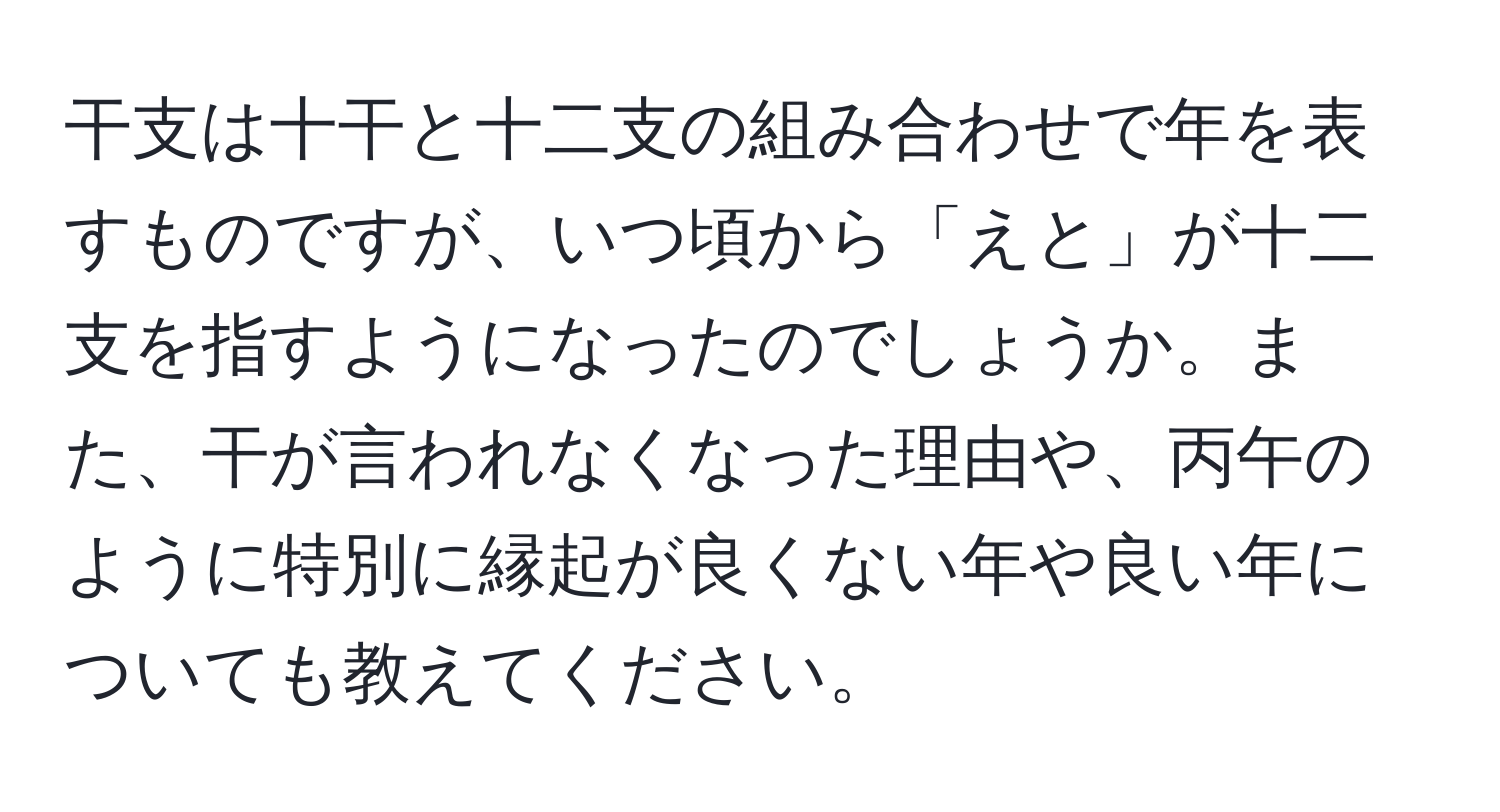 干支は十干と十二支の組み合わせで年を表すものですが、いつ頃から「えと」が十二支を指すようになったのでしょうか。また、干が言われなくなった理由や、丙午のように特別に縁起が良くない年や良い年についても教えてください。