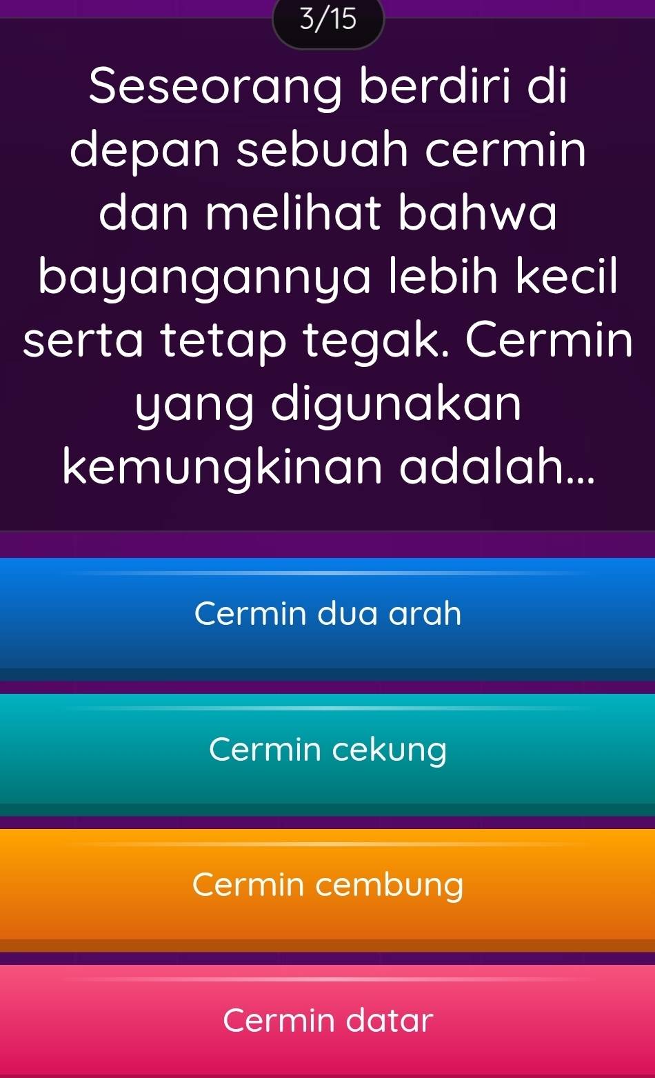 3/15
Seseorang berdiri di
depan sebuah cermin
dan melihat bahwa
bayangannya lebih kecil
serta tetap tegak. Cermin
yang digunakan
kemungkinan adalah...
Cermin dua arah
Cermin cekung
Cermin cembung
Cermin datar