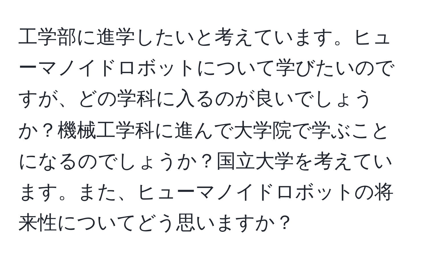 工学部に進学したいと考えています。ヒューマノイドロボットについて学びたいのですが、どの学科に入るのが良いでしょうか？機械工学科に進んで大学院で学ぶことになるのでしょうか？国立大学を考えています。また、ヒューマノイドロボットの将来性についてどう思いますか？