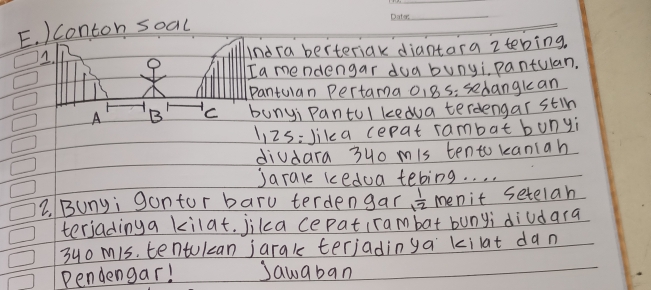 Conton soal 
_ 
Indra berteriak diantara 2tebing. 
Ia mendengar dua bunyi, pantulan. 
Pantulan Pertama 01 Bs; sedangkan 
A B C bunyi Pantul kedua terdengar stih 
1i2s:lika cepat rambat bunyi 
diudara 3uo mis tento kaniah 
Jarale kedoa tebing. . . . 
2. Bunyi gantor baru terdengar  1/12  menit setelah 
terjadinga kilat. jika cepatirambat bunyi diudara 
3uo m1s. tentulcan jarak terjadinya kilat dan 
Pendengar! Jawaban