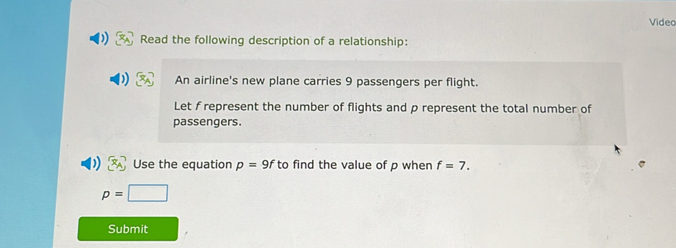 Video 
Read the following description of a relationship: 
An airline's new plane carries 9 passengers per flight. 
Let f represent the number of flights and p represent the total number of 
passengers. 
Use the equation p=9f to find the value of p when f=7.
p=□
Submit