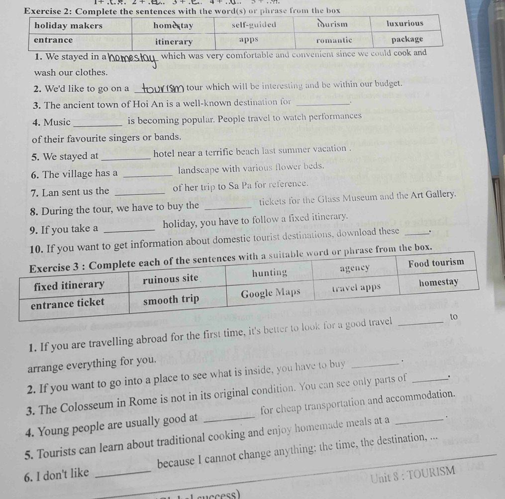 2+. .. 3+
Exercise 2: Co with the word(s) or phrase from the box 
1. We stayed in a _which was very comfortable and convenient since 
wash our clothes. 
2. We'd like to go on a _tour which will be interesting and be within our budget. 
3. The ancient town of Hoi An is a well-known destination for_ 
4. Music _is becoming popular. People travel to watch performances 
of their favourite singers or bands. 
5. We stayed at _hotel near a terrific beach last summer vacation . 
6. The village has a _landscape with various flower beds. 
7. Lan sent us the of her trip to Sa Pa for reference. 
8. During the tour, we have to buy the _tickets for the Glass Museum and the Art Gallery. 
9. If you take a _holiday, you have to follow a fixed itinerary. 
you want to get information about domestic tourist destinations, download these _. 
m the box. 
1. If you are travelling abroad for the first time, it's better to look for a goo 
arrange everything for you. 
2. If you want to go into a place to see what is inside, you have to buy_ 
. 
3. The Colosseum in Rome is not in its original condition. You can see only parts of _. 
4. Young people are usually good at _for cheap transportation and accommodation. 
5. Tourists can learn about traditional cooking and enjoy homemade meals at a_ 
6. I don't like _because I cannot change anything: the time, the destination, ... 
Unit 8 : TOURISM 
(success)