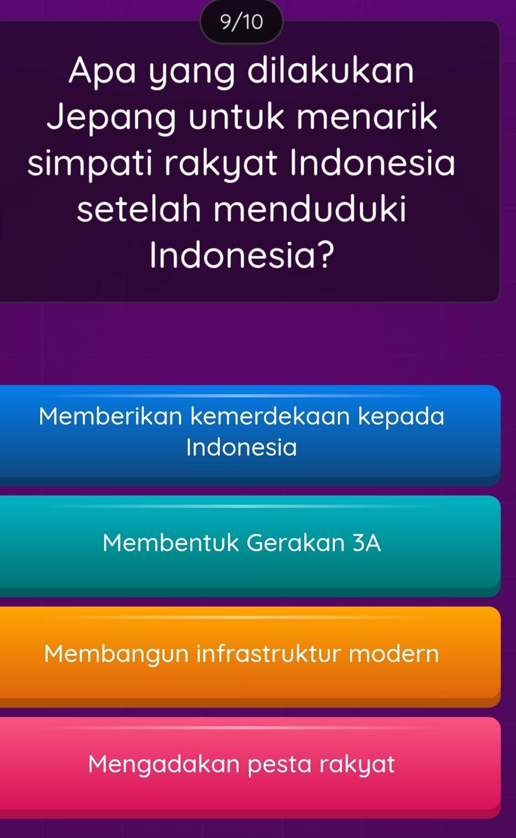 9/10
Apa yang dilakukan
Jepang untuk menarik
simpati rakyat Indonesia
setelah menduduki
Indonesia?
Memberikan kemerdekaan kepada
Indonesia
Membentuk Gerakan 3A
Membangun infrastruktur modern
Mengadakan pesta rakyat