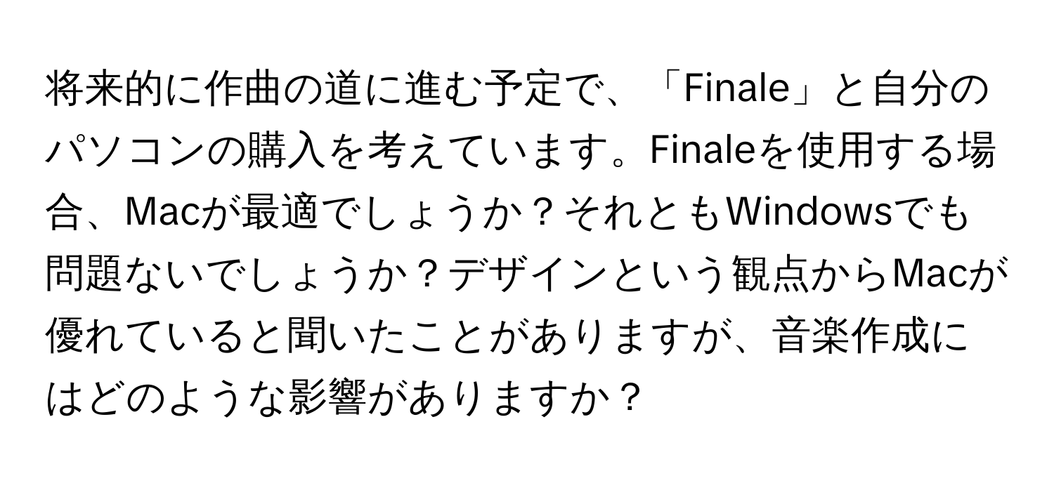 将来的に作曲の道に進む予定で、「Finale」と自分のパソコンの購入を考えています。Finaleを使用する場合、Macが最適でしょうか？それともWindowsでも問題ないでしょうか？デザインという観点からMacが優れていると聞いたことがありますが、音楽作成にはどのような影響がありますか？