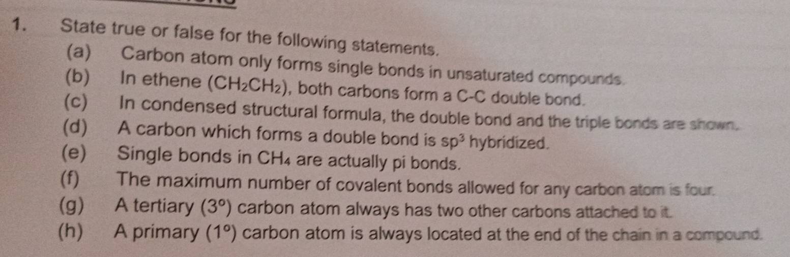 State true or false for the following statements. 
(a) Carbon atom only forms single bonds in unsaturated compounds. 
(b) In ethene (CH_2CH_2) , both carbons form a C-C double bond. 
(c) In condensed structural formula, the double bond and the triple bonds are shown. 
(d) A carbon which forms a double bond is sp^3 hybridized. 
(e) Single bonds in CH_4 are actually pi bonds. 
(f) The maximum number of covalent bonds allowed for any carbon atom is four. 
(g) A tertiary (3°) carbon atom always has two other carbons attached to it. 
(h) A primary (1°) carbon atom is always located at the end of the chain in a compound.