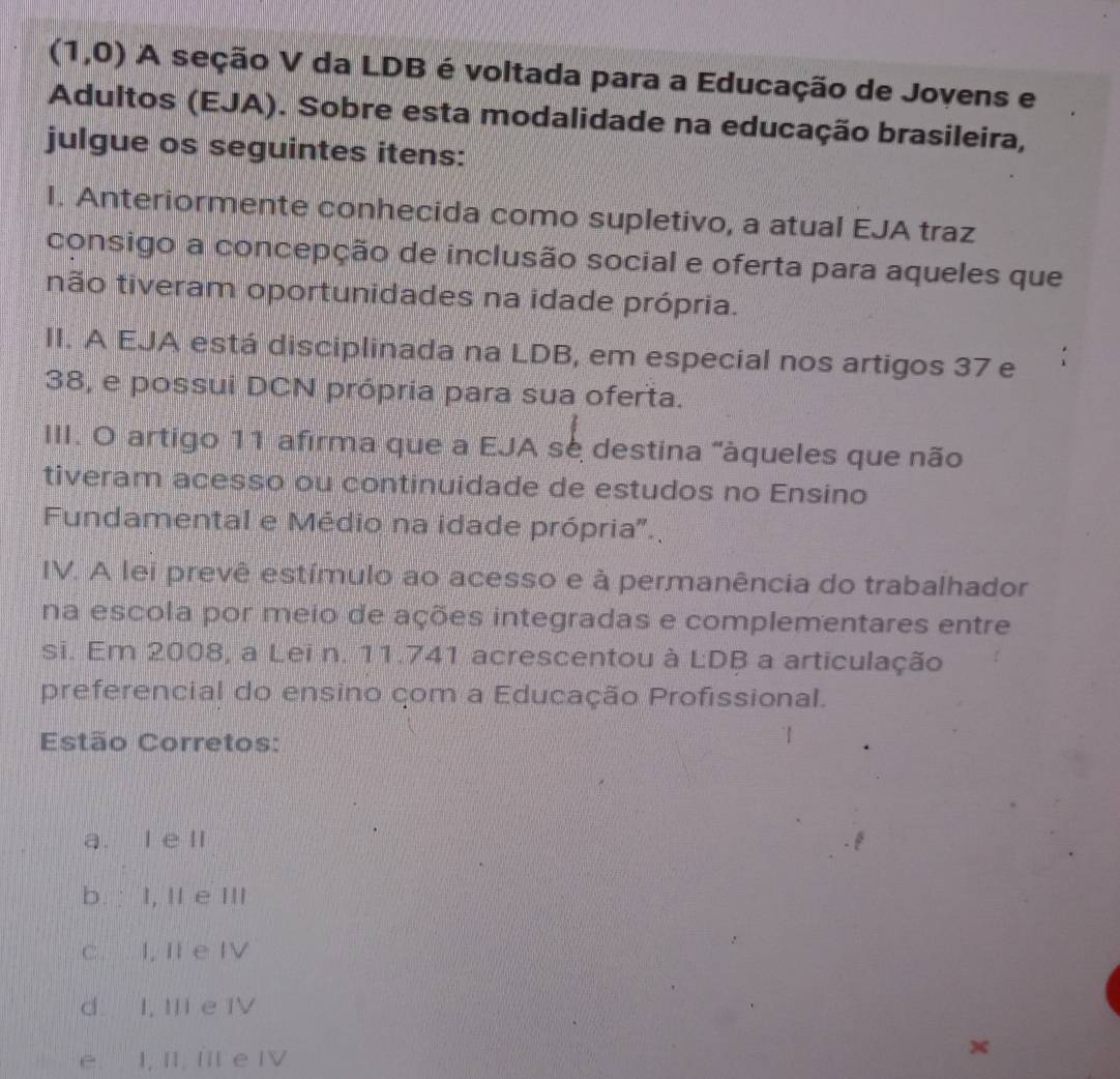 (1,0) A seção V da LDB é voltada para a Educação de Jovens e
Adultos (EJA). Sobre esta modalidade na educação brasileira,
julgue os seguintes itens:
I. Anteriormente conhecida como supletivo, a atual EJA traz
consigo a concepção de inclusão social e oferta para aqueles que
não tiveram oportunidades na idade própria.
II. A EJA está disciplinada na LDB, em especial nos artigos 37 e
38, e possui DCN própria para sua oferta.
III. O artigo 11 afirma que a EJA sè destina "àqueles que não
tiveram acesso ou continuidade de estudos no Ensino
Fundamental e Médio na idade própria'.
IV. A lei prevê estímulo ao acesso e à permanência do trabalhador
na escola por meio de ações integradas e complementares entre
si. Em 2008, a Lei n. 11.741 acrescentou à LDB a articulação
preferencial do ensino çom a Educação Profissional.
Estão Corretos:
a. l e ll
b. : I, II e III
c. I, II e IV
d. I, III e IV
e I, II, IIl e IV
x