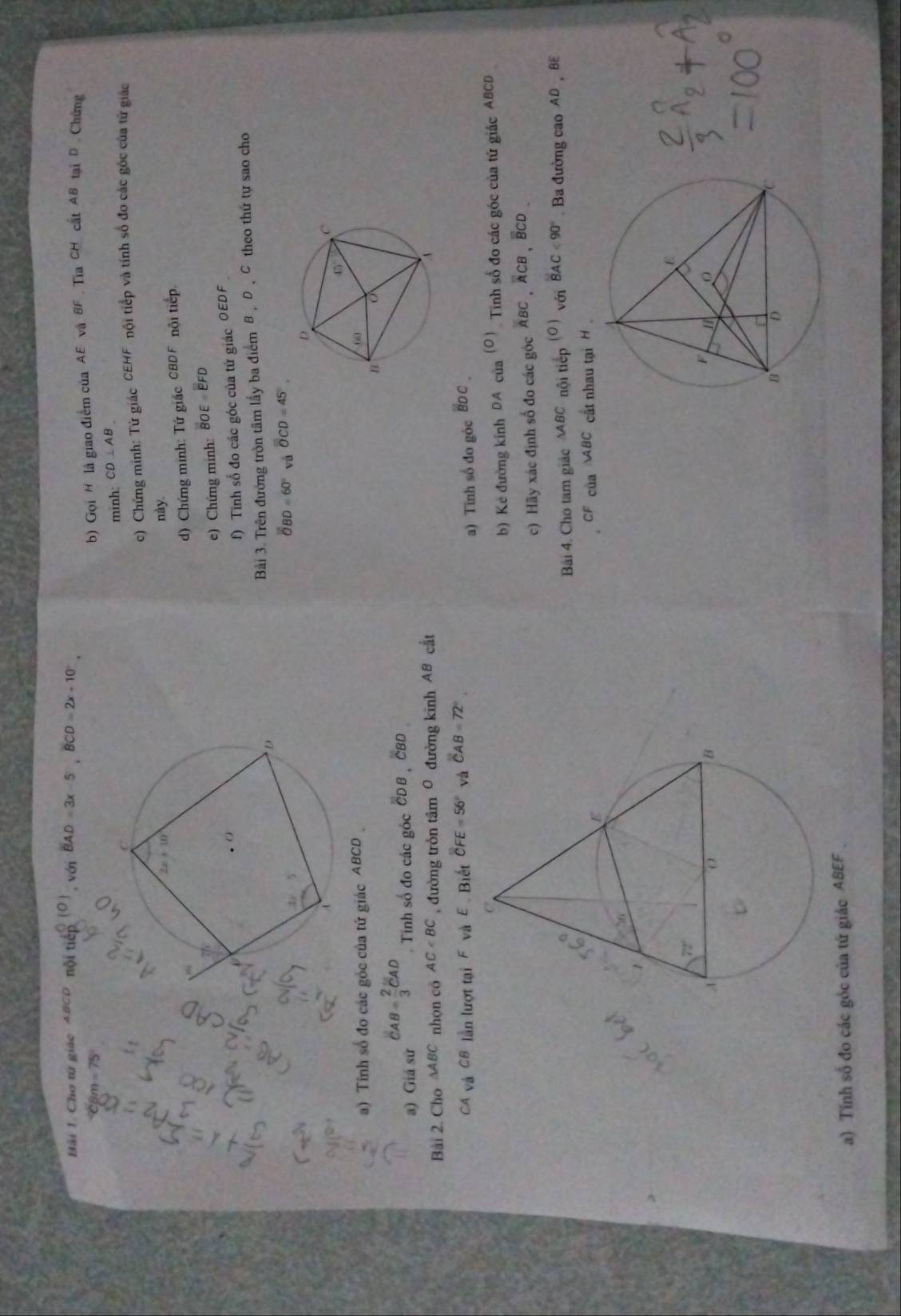 Bải 1. Cho tử giác ABCD nội tií ( 0 ) BAD=3x-5,BCD=2x+10°,
, Với
m=75°
b) Gọi H là giao điểm của AE và BF TiaCH cất AB tại D Chứng
minh: CD⊥ AB
c) Chứng minh: Tử giác CEHF tội tiếp và tính số đo các góc của từ giác
này.
d) Chứng minh: Tứ giác CBDF nội tiếp.
)  Chứng minh: BOE EFD
f) Tinh số đo các góc của tứ giác OEDF
Bài 3. Trên đường tròn tâm lấy ba điểm B, D , C theo thứ tự sao cho
overline OBD=60° overline OCD=45°.
a) Tính số đo các góc của tứ giác ABCD 
a) Giá sử CAB= 2/3 CAD Tinh số đo các góc CDB  ČBD
Bài 2. Cho ∆ABC nhọn có AC , đường tròn tâm 0 đường kinh AB cắt
và CB lần lượt tại F và E  Biết overline CFE=56° và overline CAB=72°.
a) Tinh số đo góc
b) Kẻ đường kính DA của (O ) Tinh số đo các góc của tứ giác ABCD
c) Hãy xác định số đo các góc overline ABC.overline ACB BCD
Bải 4. Cho tam giác ∆BC nội tiếp (C vén BAC<90°. Ba đường cao AD、 BE
của ABC cất nhau tại H
a) Tính số đo các góc của tứ giác ABEF