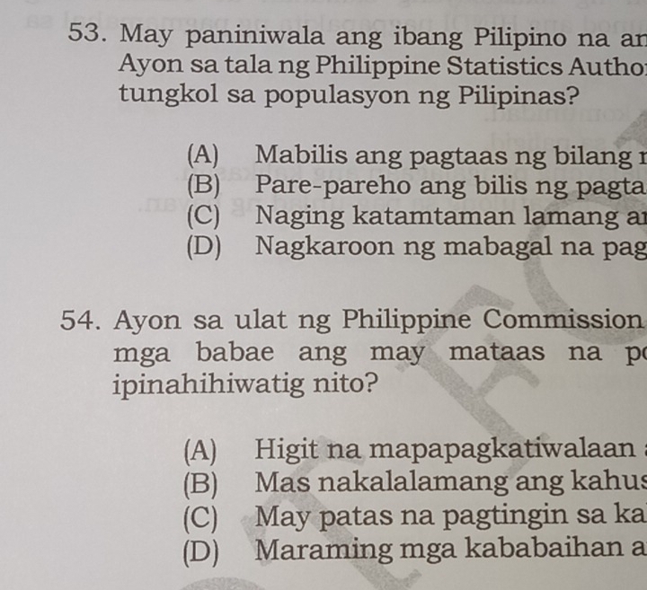 May paniniwala ang ibang Pilipino na an
Ayon sa tala ng Philippine Statistics Autho
tungkol sa populasyon ng Pilipinas?
(A) Mabilis ang pagtaas ng bilang r
(B) Pare-pareho ang bilis ng pagta
(C) Naging katamtaman lamang ar
(D) Nagkaroon ng mabagal na pag
54. Ayon sa ulat ng Philippine Commission
mga babae ang may mataas na po
ipinahihiwatig nito?
(A) Higit na mapapagkatiwalaan
(B) Mas nakalalamang ang kahus
(C) May patas na pagtingin sa ka
(D) Maraming mga kababaihan a