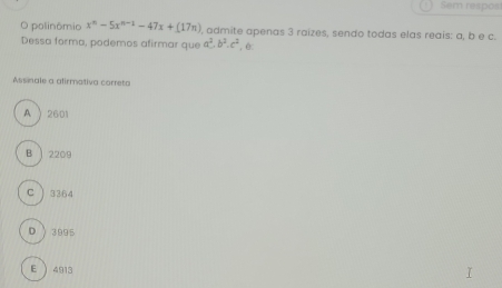 Sem respos
O polinômio x^n-5x^(n-1)-47x+(17n) , admite apenas 3 raizes, sendo todas elas reais: a, b e c.
Dessa forma, podemos afirmar que a^2.b^2.c^2 ê:
Assinale a afirmativa correta
A  2601
B ) 2209
C ) 3364
D 3995
E  4913