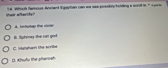 Which famous Ancient Egyptian can we see possibly holding a scroll in * 4 points
their afterlife?
A. Imhotep the vizier
B. Sphinxy the cat god
C. Hatsham the scribe
D. Khufu the pharoah