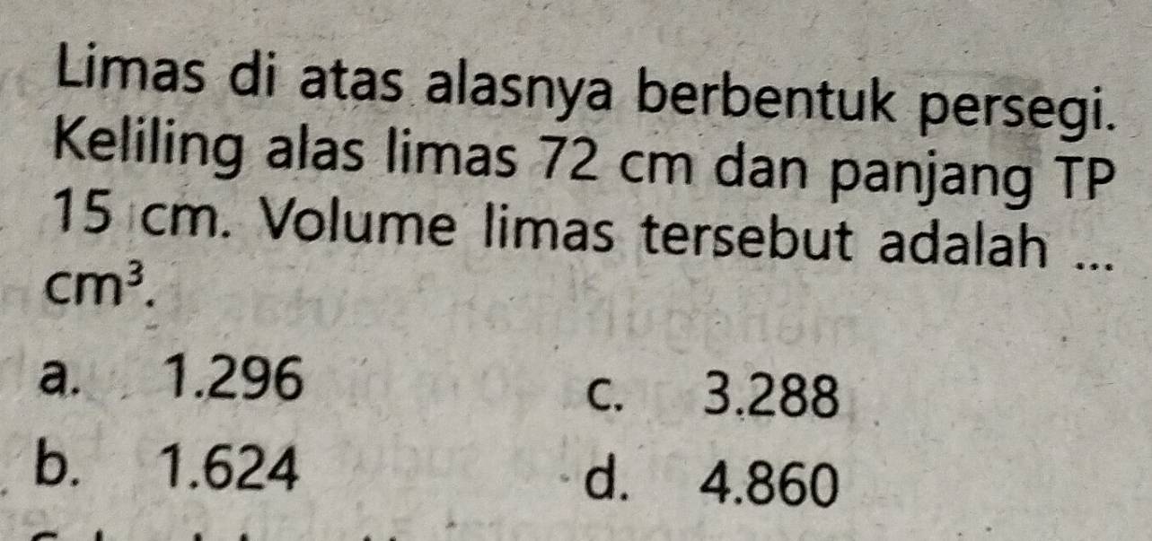 Limas di atas alasnya berbentuk persegi.
Keliling alas limas 72 cm dan panjang TP
15 cm. Volume limas tersebut adalah ...
cm^3.
a. 1.296
c. 3.288
b. 1.624 d. 4.860