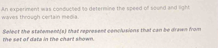 An experiment was conducted to determine the speed of sound and light 
waves through certain media. 
Select the statement(s) that represent conclusions that can be drawn from 
the set of data in the chart shown.