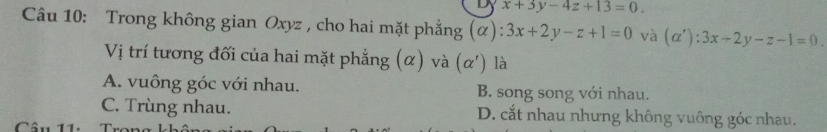 x+3y-4z+13=0. 
Câu 10: Trong không gian Oxyz , cho hai mặt phẳng (α) :3x+2y-z+1=0 và (alpha '):3x+2y-z-1=0. 
Vị trí tương đối của hai mặt phẳng (α) và (alpha ') là
A. vuông góc với nhau. B. song song với nhau.
C. Trùng nhau. D. cắt nhau nhưng không vuông góc nhau.
Câu 11: T