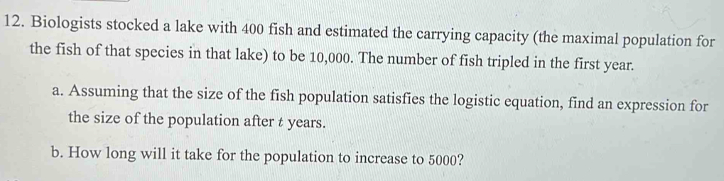 Biologists stocked a lake with 400 fish and estimated the carrying capacity (the maximal population for 
the fish of that species in that lake) to be 10,000. The number of fish tripled in the first year. 
a. Assuming that the size of the fish population satisfies the logistic equation, find an expression for 
the size of the population after t years. 
b. How long will it take for the population to increase to 5000?