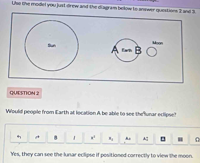 Use the model you just drew and the diagram below to answer questions 2 and 3. 
QUESTION 2 
Would people from Earth at location A be able to see theunar eclipse? 
B 1 x^2 x_2 Aa Auparrow A = Ω 
Yes, they can see the lunar eclipse if positioned correctly to view the moon.