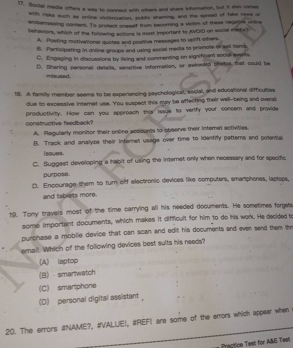 Social media offers a way to connect with others and share information, but it also comes
with risks such as online victimization, public shaming, and the spread of fake news on
embarrassing content. To protect oneself from becoming a victim of these negative online
behaviors, which of the following actions is most important to AVOID on social media?
A. Posting motivational quotes and positive messages to uplift others.
B. Participating in online groups and using social media to promote or sell items.
C. Engaging in discussions by liking and commenting on significant social events.
D. Sharing personal details, sensitive information, or awkward photos that could be
misused.
18. A family member seems to be experiencing psychological, social, and educational difficulties
due to excessive internet use. You suspect this may be affecting their well-being and overall
productivity. How can you approach this issue to verify your concern and provide
constructive feedback?
A. Regularly monitor their online accounts to observe their internet activities.
B. Track and analyze their internet usage over time to identify patterns and potential
issues.
C. Suggest developing a habit of using the internet only when necessary and for specific
purpose.
D. Encourage them to turn off electronic devices like computers, smartphones, laptops,
and tablets more.
19. Tony travels most of the time carrying all his needed documents. He sometimes forgets
some important documents, which makes it difficult for him to do his work. He decided to
purchase a mobile device that can scan and edit his documents and even send them thn
email. Which of the following devices best suits his needs?
(A) laptop
(B) smartwatch
(C) smartphone
(D) personal digital assistant ，
20. The errors #NAME?, #VALUE!, #REF! are some of the errors which appear when
Practice Test for A&E Test