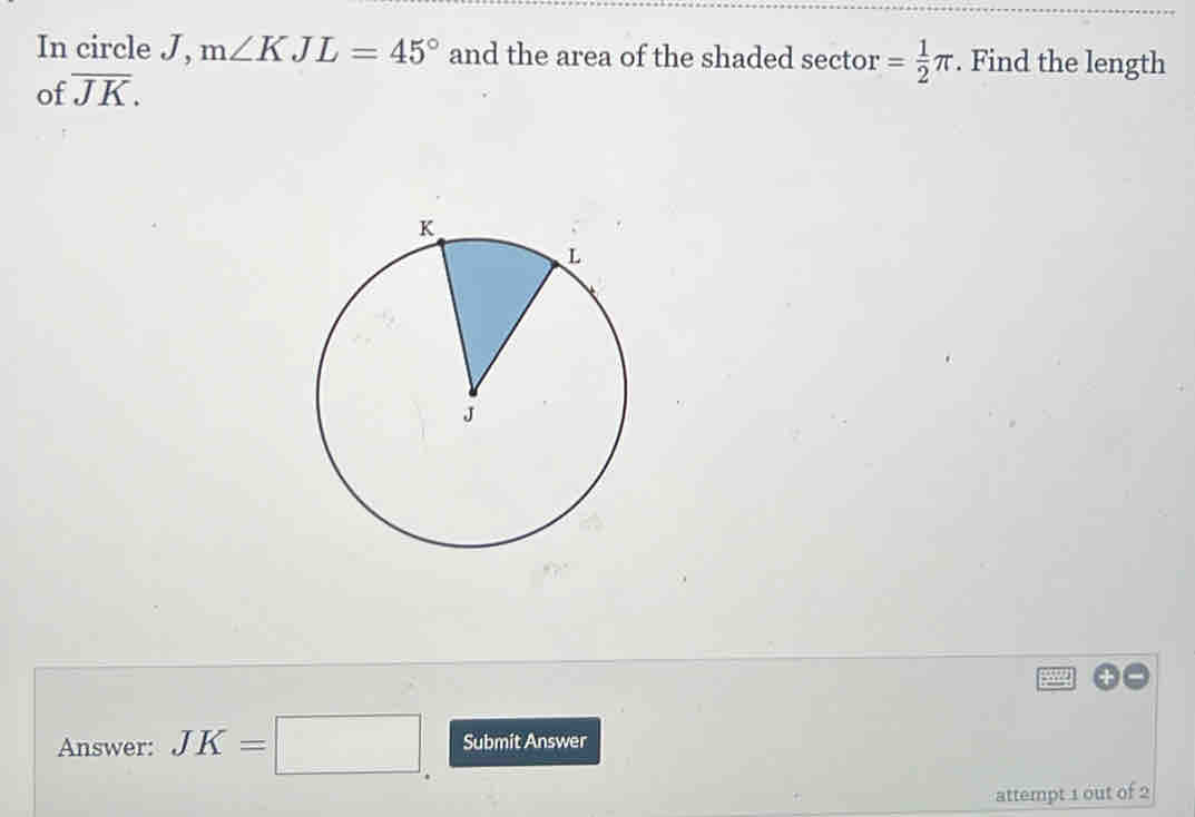 In circle J, m∠ KJL=45° and the area of the shaded sector = 1/2 π. Find the length 
of overline JK. 
Answer: JK=□ Submit Answer 
attempt 1 out of 2