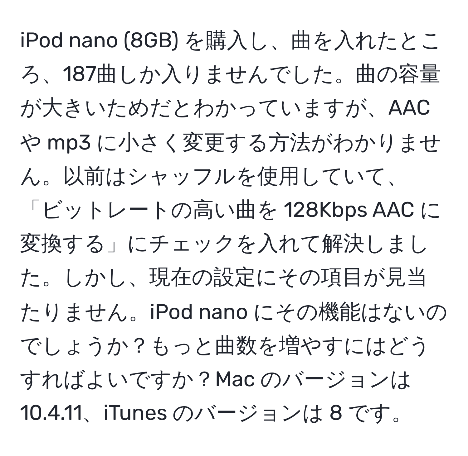 iPod nano (8GB) を購入し、曲を入れたところ、187曲しか入りませんでした。曲の容量が大きいためだとわかっていますが、AAC や mp3 に小さく変更する方法がわかりません。以前はシャッフルを使用していて、「ビットレートの高い曲を 128Kbps AAC に変換する」にチェックを入れて解決しました。しかし、現在の設定にその項目が見当たりません。iPod nano にその機能はないのでしょうか？もっと曲数を増やすにはどうすればよいですか？Mac のバージョンは 10.4.11、iTunes のバージョンは 8 です。