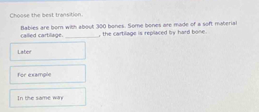 Choose the best transition.
Babies are born with about 300 bones. Some bones are made of a soft material
called cartilage. _, the cartilage is replaced by hard bone.
Later
For example
In the same way